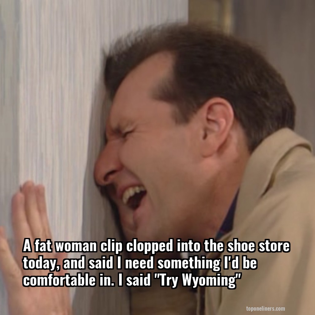 A fat woman clip clopped into the shoe store today, and said I need something I'd be comfortable in. I said "Try Wyoming"