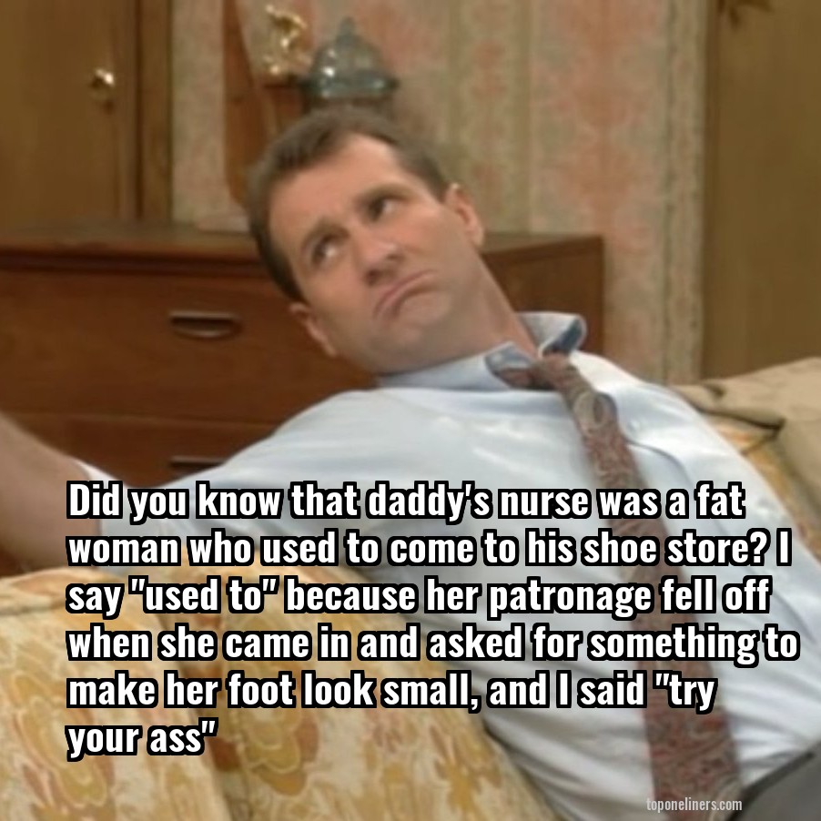 Did you know that daddy's nurse was a fat woman who used to come to his shoe store? I say "used to" because her patronage fell off when she came in and asked for something to make her foot look small, and I said "try your ass"