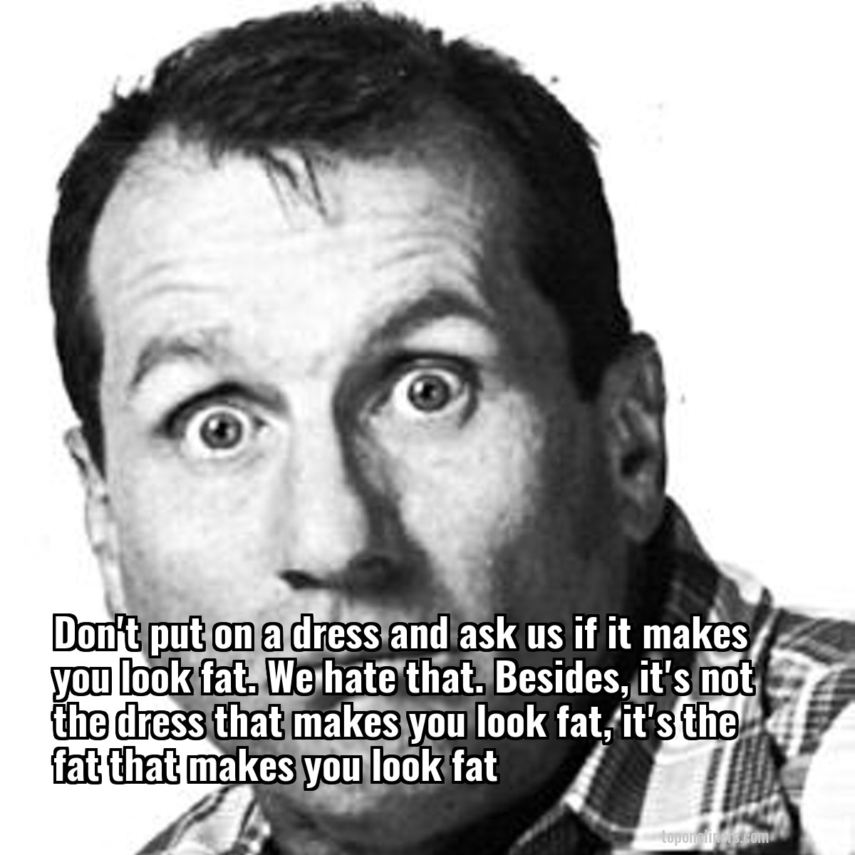 Don't put on a dress and ask us if it makes you look fat. We hate that. Besides, it's not the dress that makes you look fat, it's the fat that makes you look fat