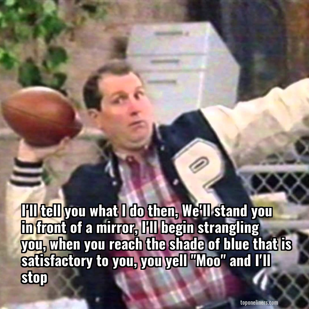 I'll tell you what I do then, We'll stand you in front of a mirror, I'll begin strangling you, when you reach the shade of blue that is satisfactory to you, you yell "Moo" and I'll stop