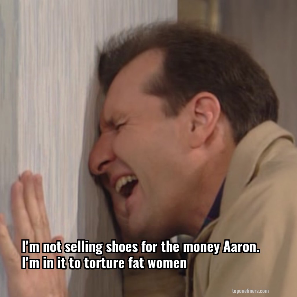 I'm not selling shoes for the money Aaron. I'm in it to torture fat women