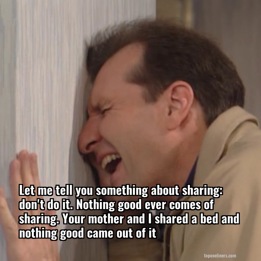 Let me tell you something about sharing: don't do it. Nothing good ever comes of sharing. Your mother and I shared a bed and nothing good came out of it