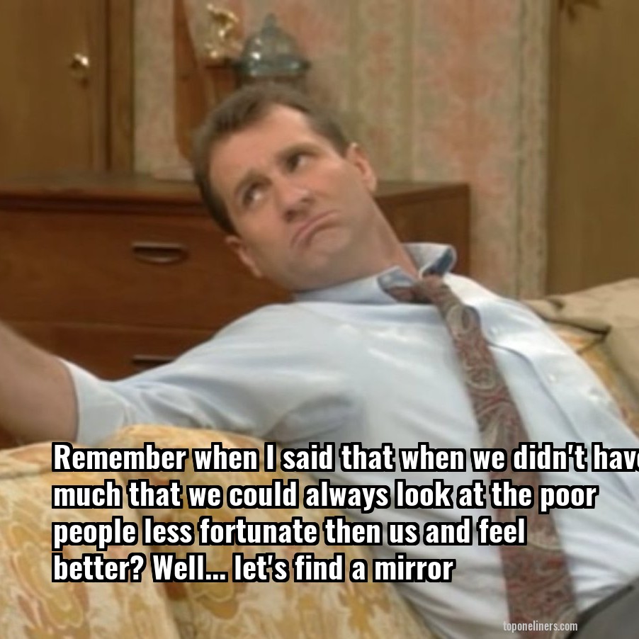 Remember when I said that when we didn't have much that we could always look at the poor people less fortunate then us and feel better? Well... let's find a mirror