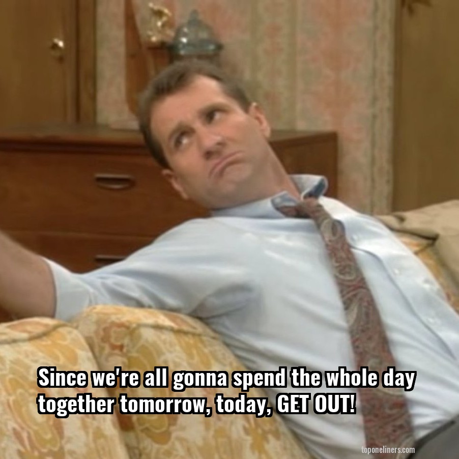 Since we're all gonna spend the whole day together tomorrow, today, GET OUT!