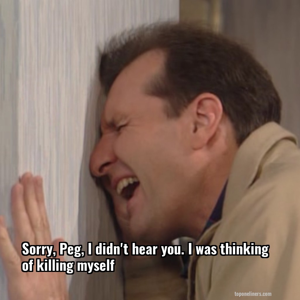 Sorry, Peg, I didn't hear you. I was thinking of killing myself