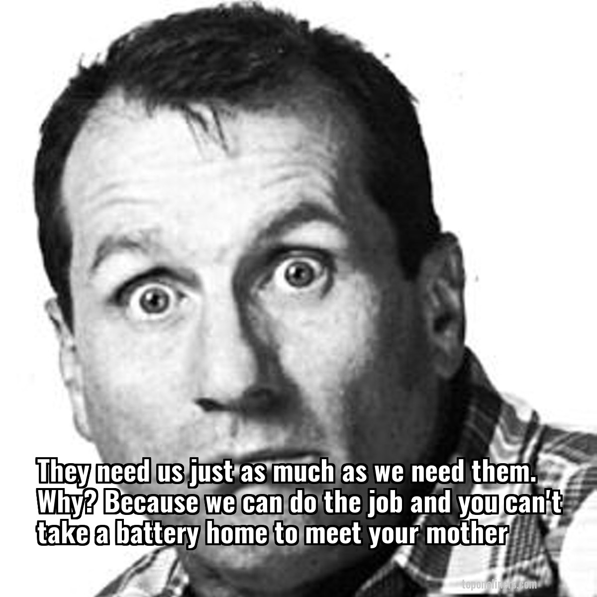They need us just as much as we need them. Why? Because we can do the job and you can't take a battery home to meet your mother