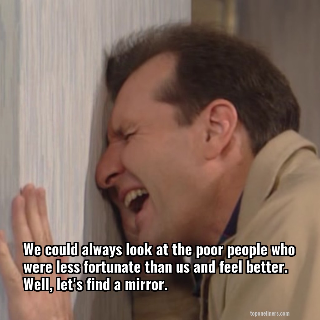 We could always look at the poor people who were less fortunate than us and feel better. Well, let's find a mirror.