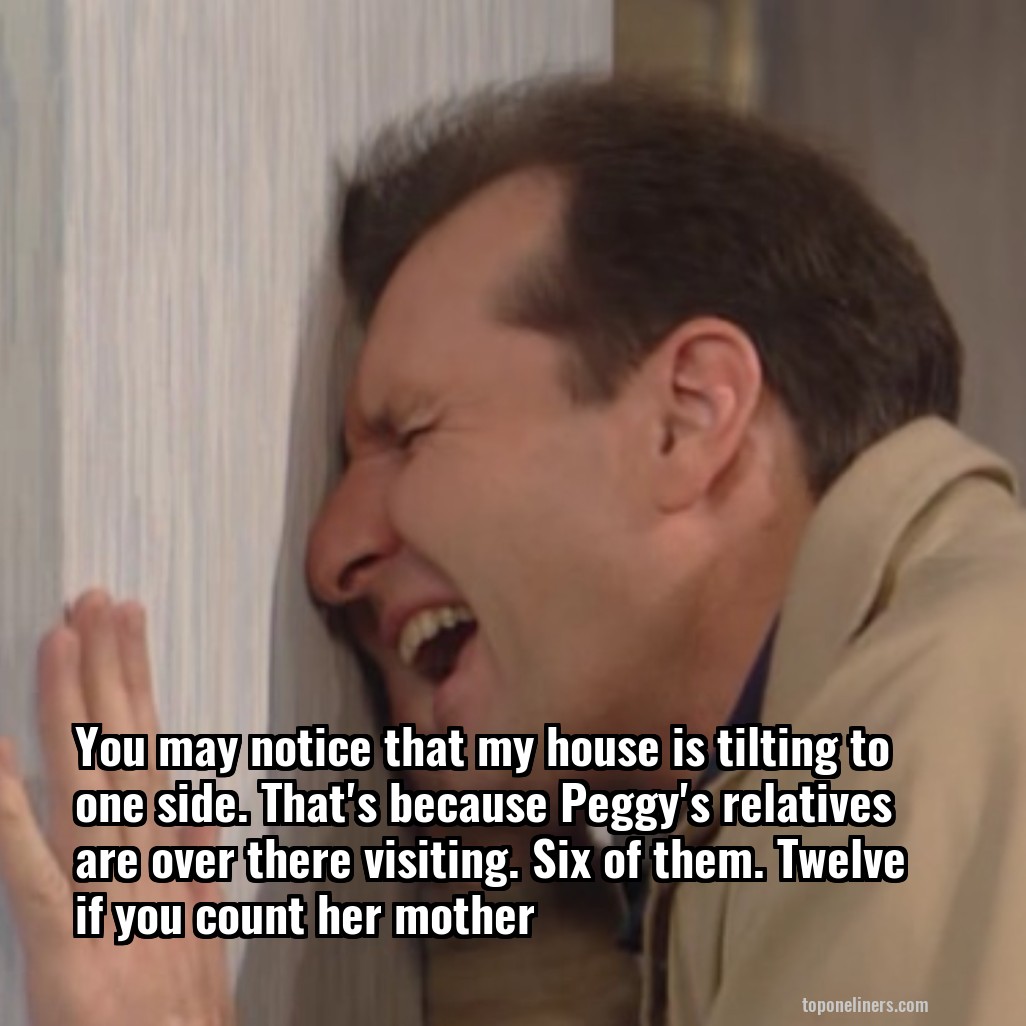 You may notice that my house is tilting to one side. That's because Peggy's relatives are over there visiting. Six of them. Twelve if you count her mother