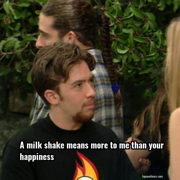 A milk shake means more to me than your happiness