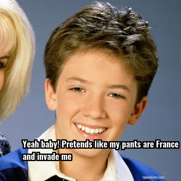 Yeah baby! Pretend like my pants are France and invade me