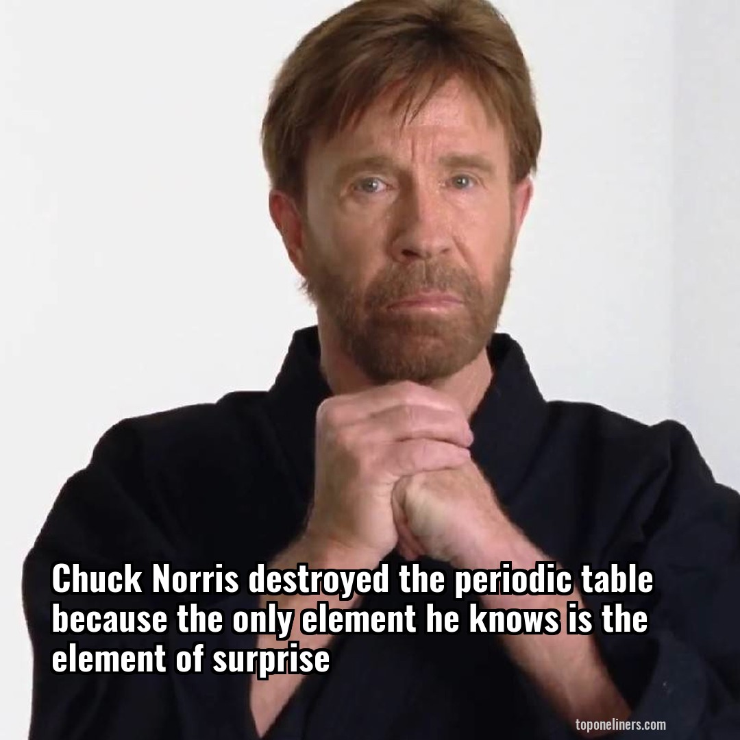 Chuck Norris destroyed the periodic table because the only element he knows is the element of surprise