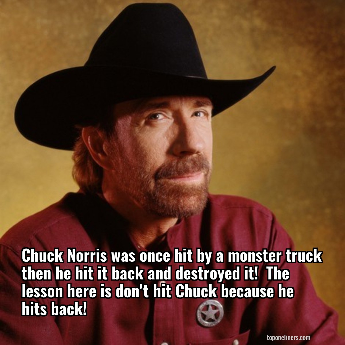 Chuck Norris was once hit by a monster truck then he hit it back and destroyed it!  The lesson here is don't hit Chuck because he hits back!