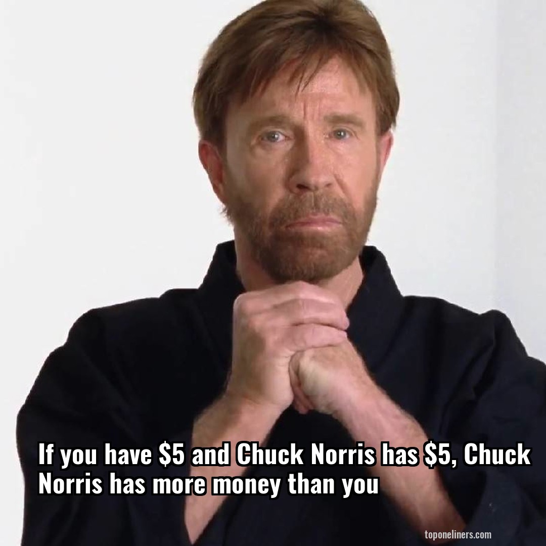 If you have $5 and Chuck Norris has $5, Chuck Norris has more money than you