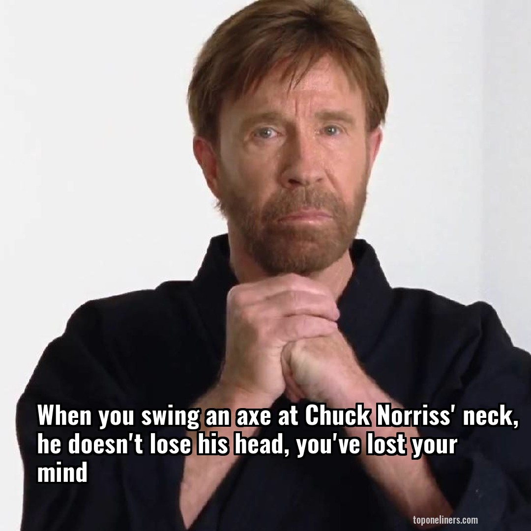 When you swing an axe at Chuck Norriss' neck, he doesn't lose his head, you've lost your mind