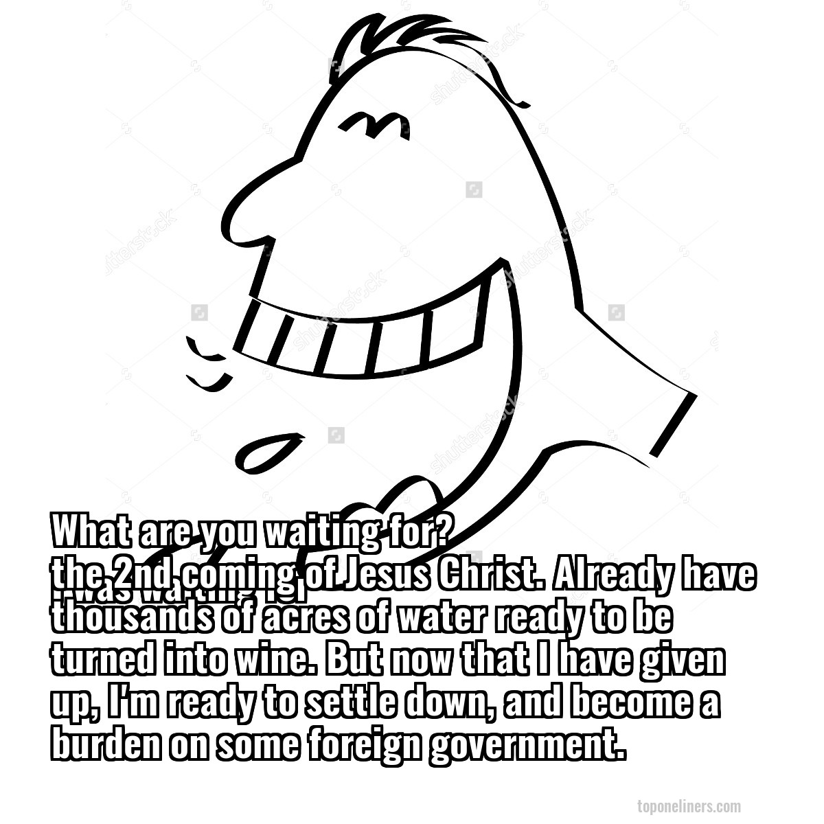 What are you waiting for?
I was waiting for the 2nd coming of Jesus Christ. Already have thousands of acres of water ready to be turned into wine. But now that I have given up, I'm ready to settle down, and become a burden on some foreign government. 