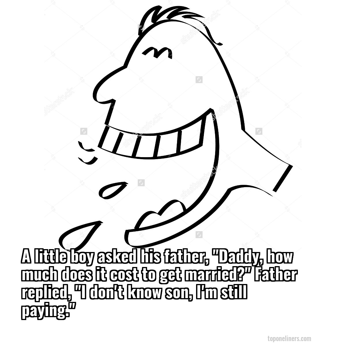 A little boy asked his father, "Daddy, how much does it cost to get married?" Father replied, "I don't know son, I'm still paying."
