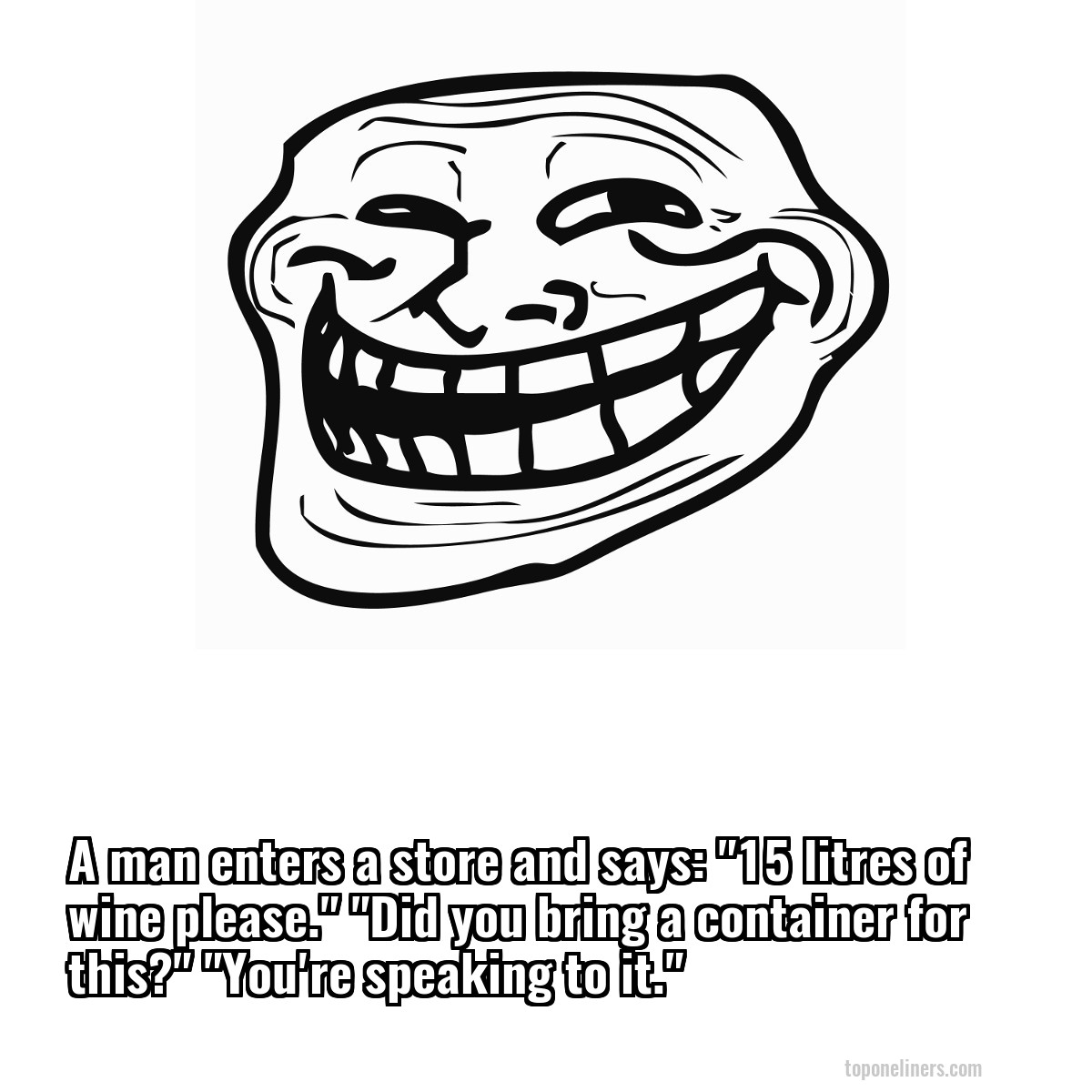 A man enters a store and says: "15 litres of wine please." "Did you bring a container for this?" "You're speaking to it."
