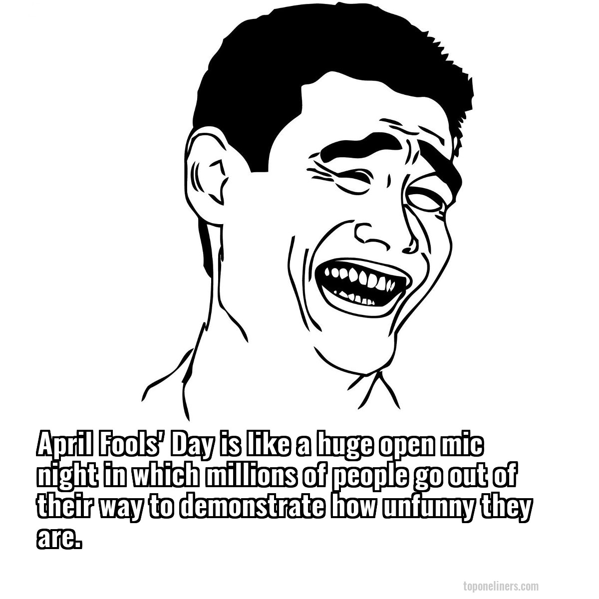 April Fools' Day is like a huge open mic night in which millions of people go out of their way to demonstrate how unfunny they are.
