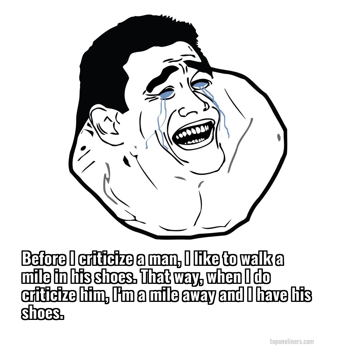 Before I criticize a man, I like to walk a mile in his shoes. That way, when I do criticize him, I'm a mile away and I have his shoes.
