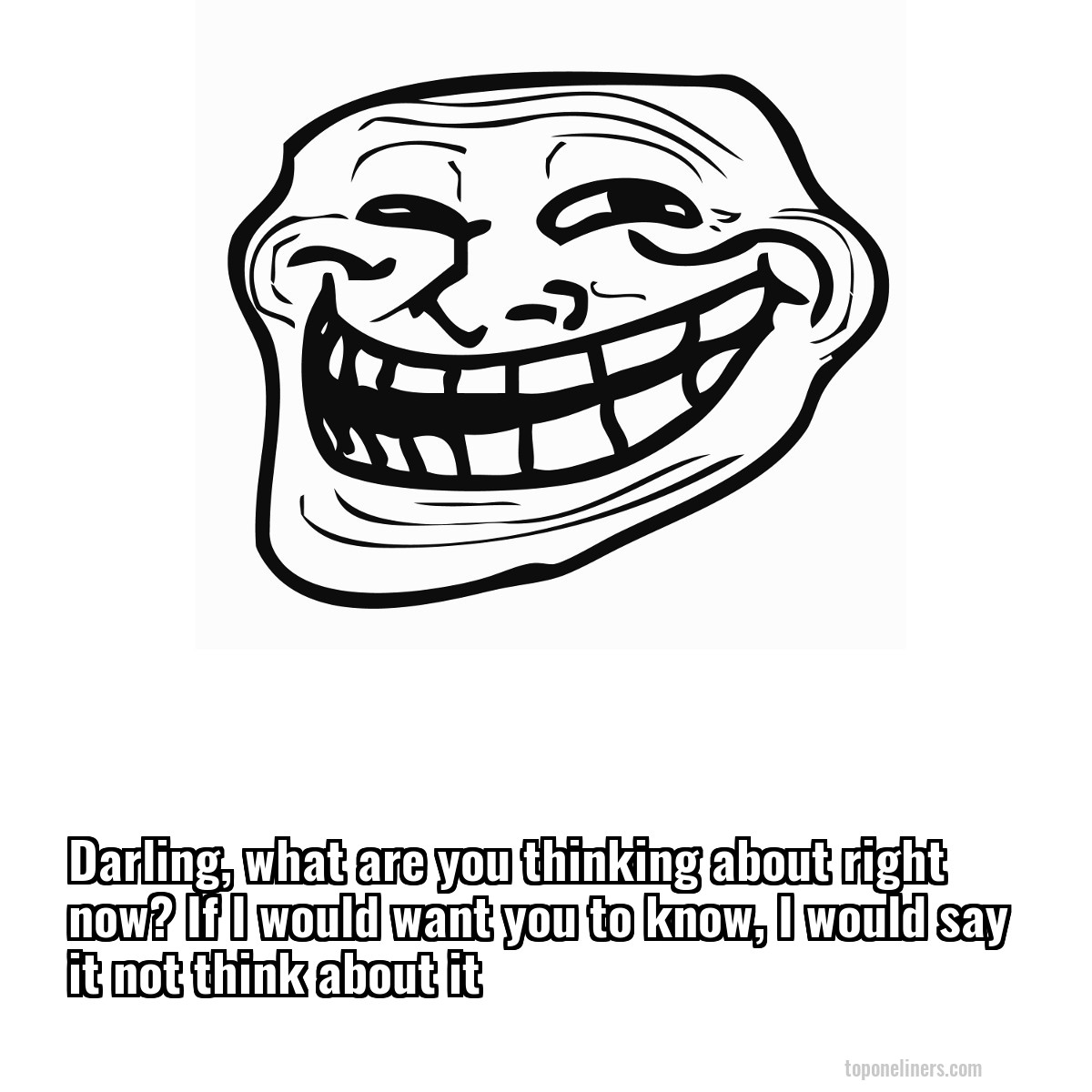 Darling, what are you thinking about right now? If I would want you to know, I would say it not think about it
