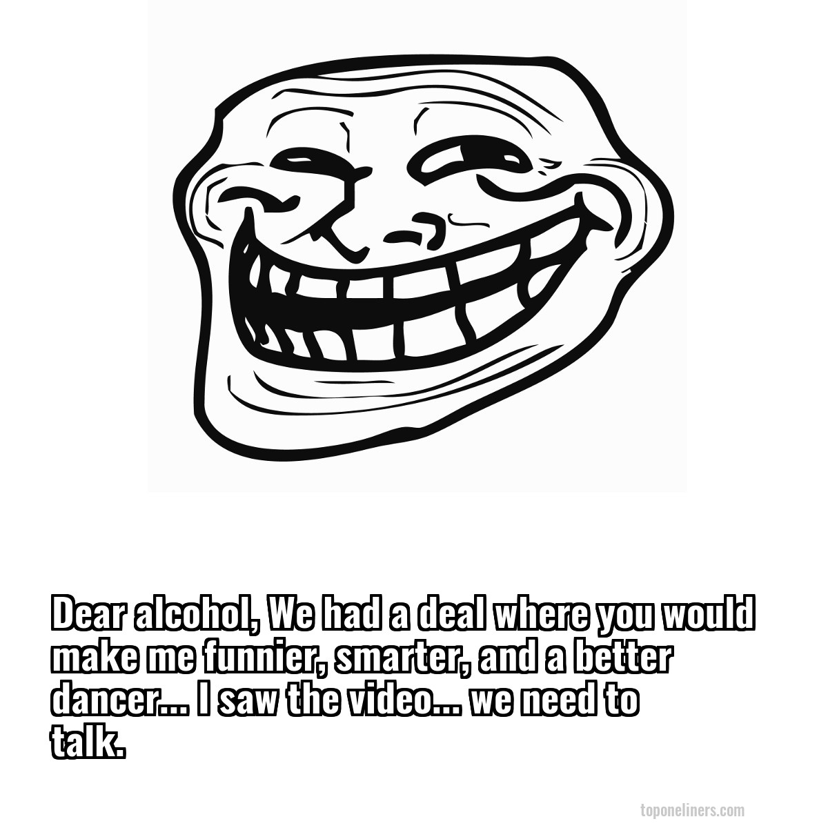 Dear alcohol, We had a deal where you would make me funnier, smarter, and a better dancer... I saw the video... we need to talk.

