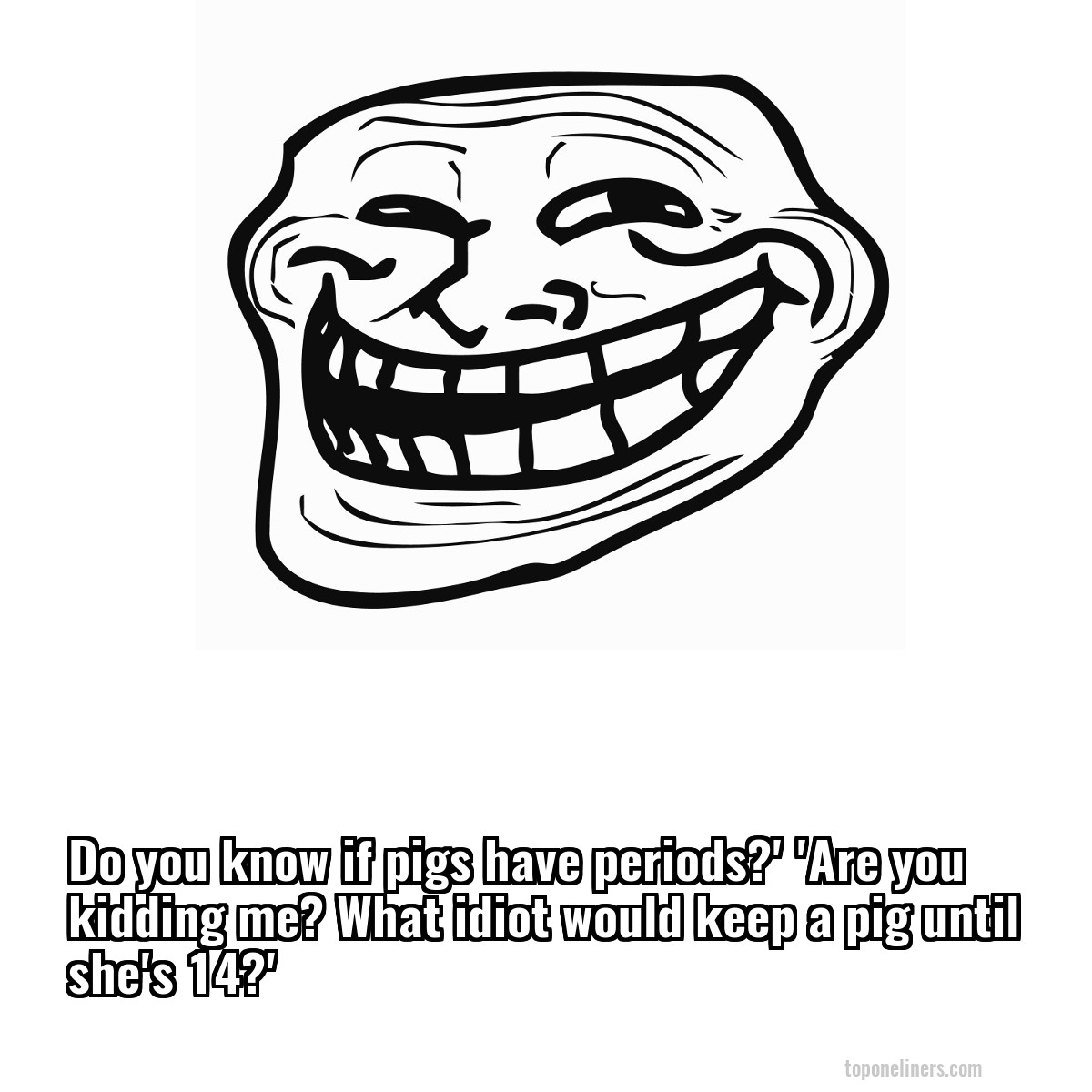 Do you know if pigs have periods?' 'Are you kidding me? What idiot would keep a pig until she's 14?'
