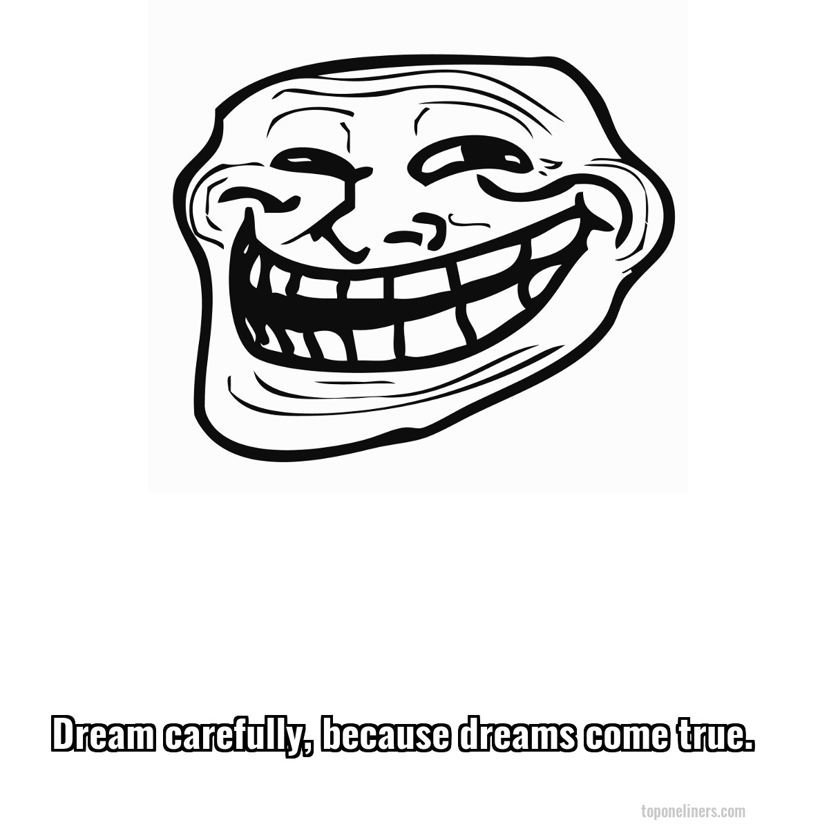 Dream carefully, because dreams come true.
