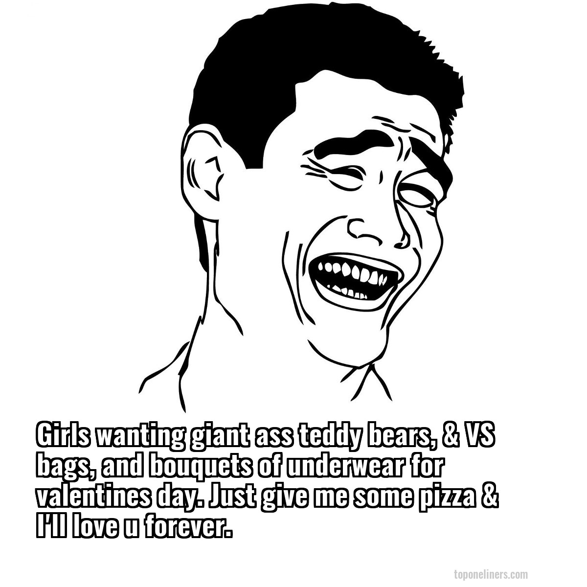Girls wanting giant ass teddy bears, & VS bags, and bouquets of underwear for valentines day. Just give me some pizza & I'll love u forever.
