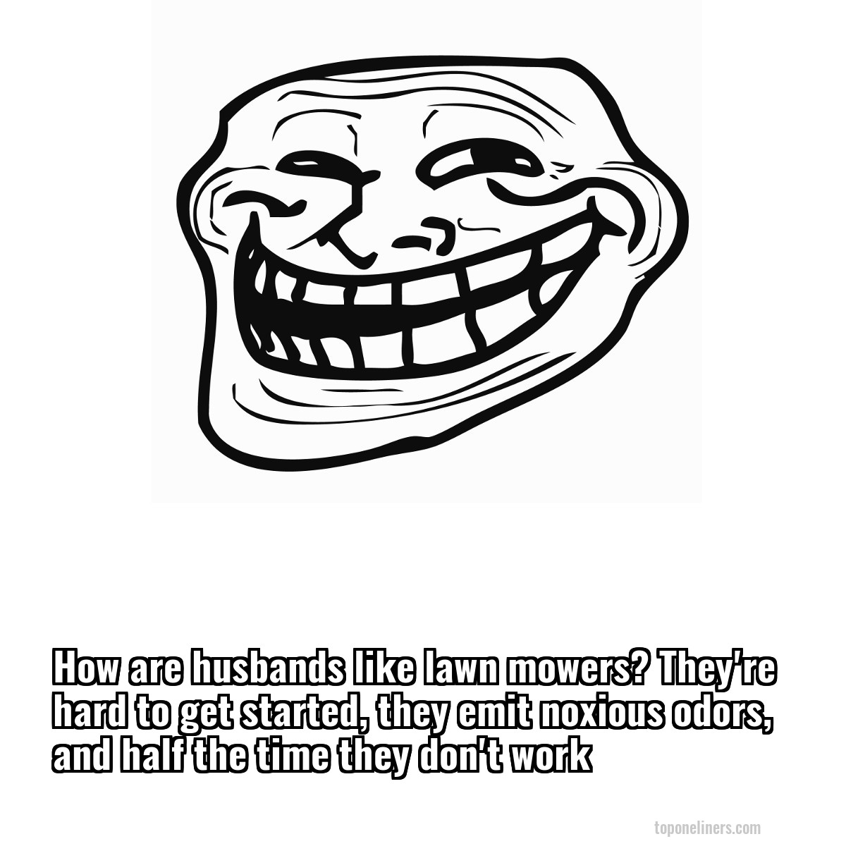 How are husbands like lawn mowers? They're hard to get started, they emit noxious odors, and half the time they don't work

