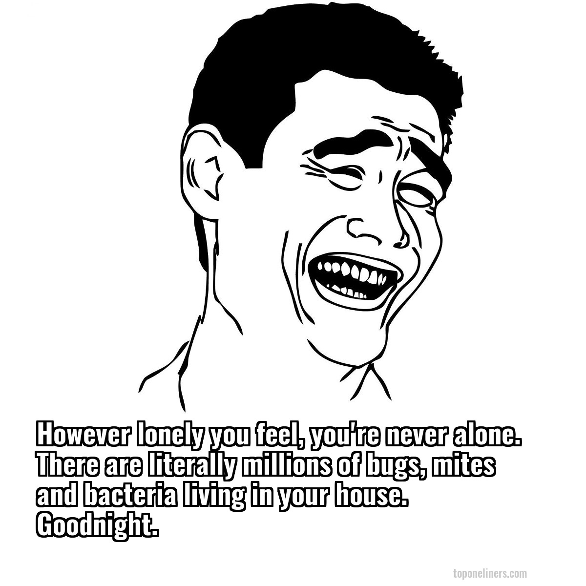 However lonely you feel, you're never alone. There are literally millions of bugs, mites and bacteria living in your house. Goodnight.
