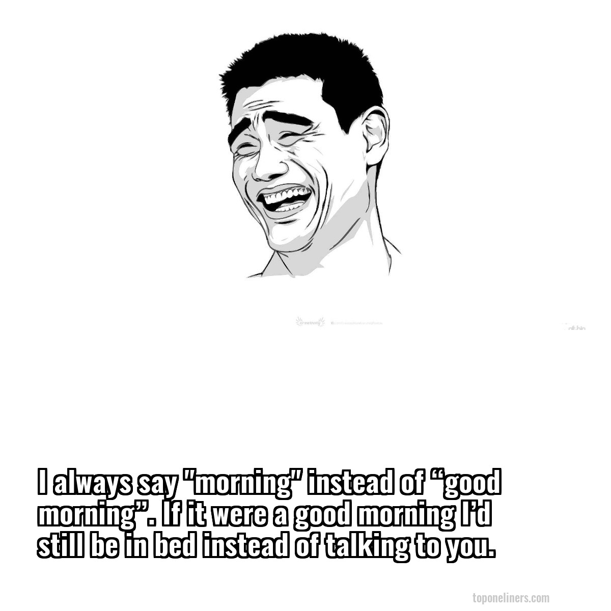 I always say "morning" instead of “good morning”. If it were a good morning I’d still be in bed instead of talking to you.