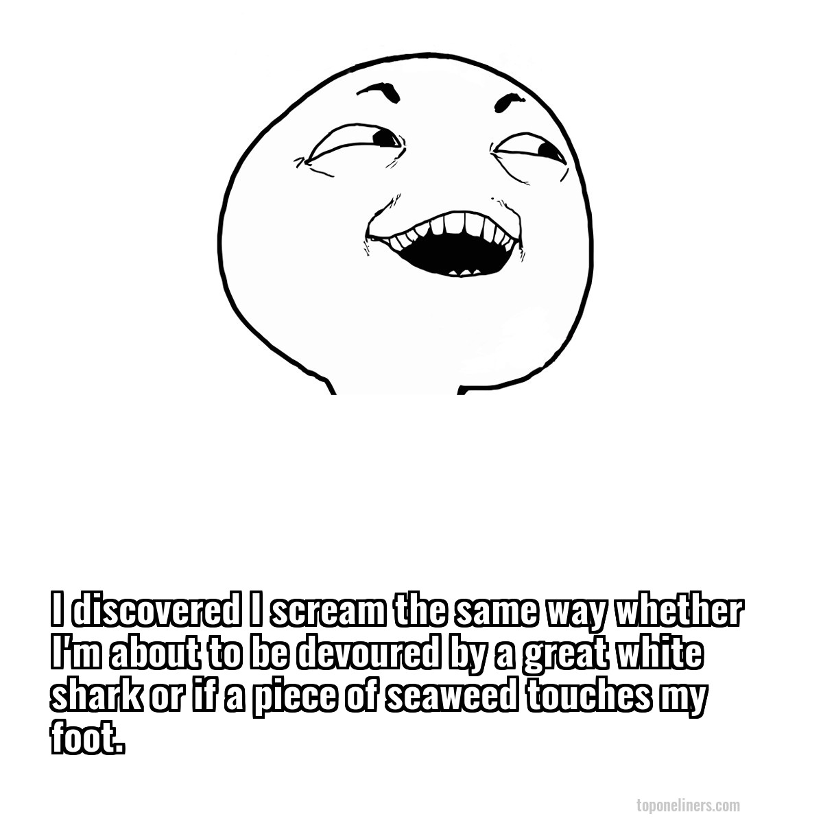 I discovered I scream the same way whether I'm about to be devoured by a great white shark or if a piece of seaweed touches my foot.
