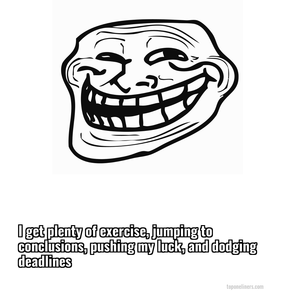 I get plenty of exercise, jumping to conclusions, pushing my luck, and dodging deadlines
