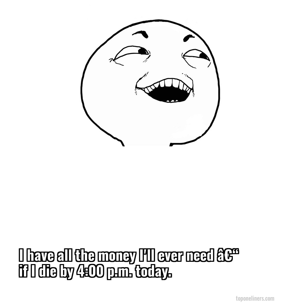 I have all the money I'll ever need â€“ if I die by 4:00 p.m. today.
