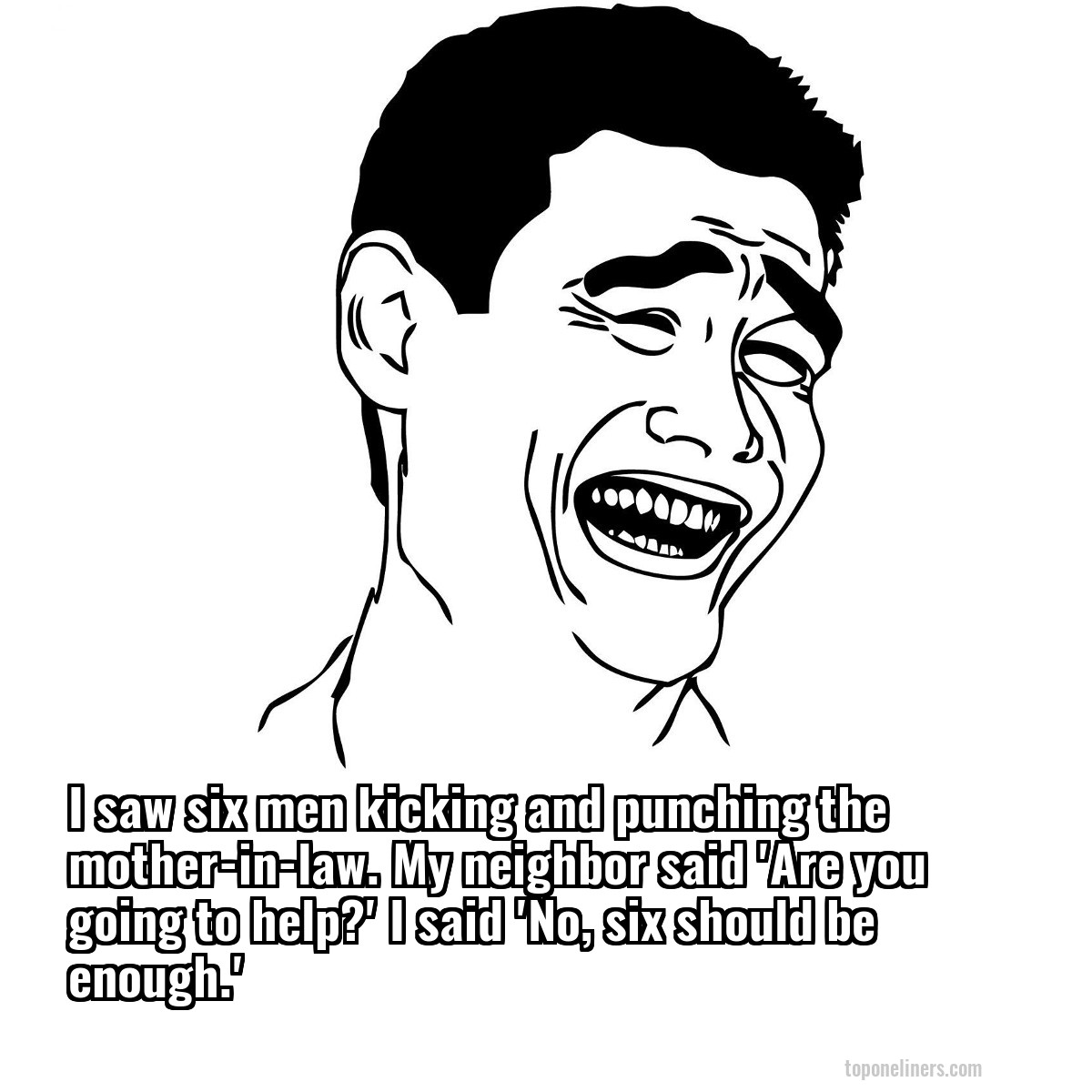 I saw six men kicking and punching the mother-in-law. My neighbor said 'Are you going to help?' I said 'No, six should be enough.'
