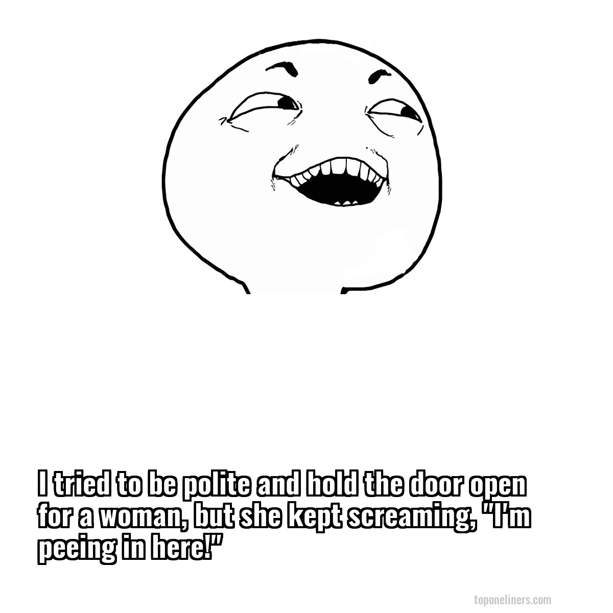 I tried to be polite and hold the door open for a woman, but she kept screaming, "I'm peeing in here!"