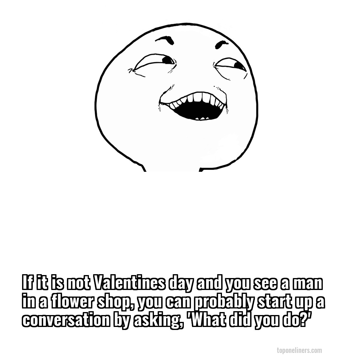 If it is not Valentines day and you see a man in a flower shop, you can probably start up a conversation by asking, 'What did you do?'
