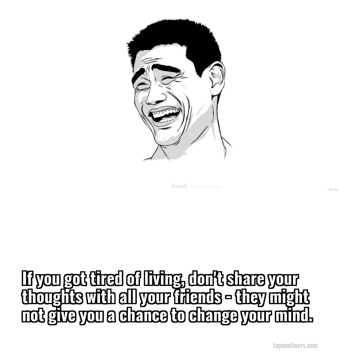 If you got tired of living, don't share your thoughts with all your friends - they might not give you a chance to change your mind.
