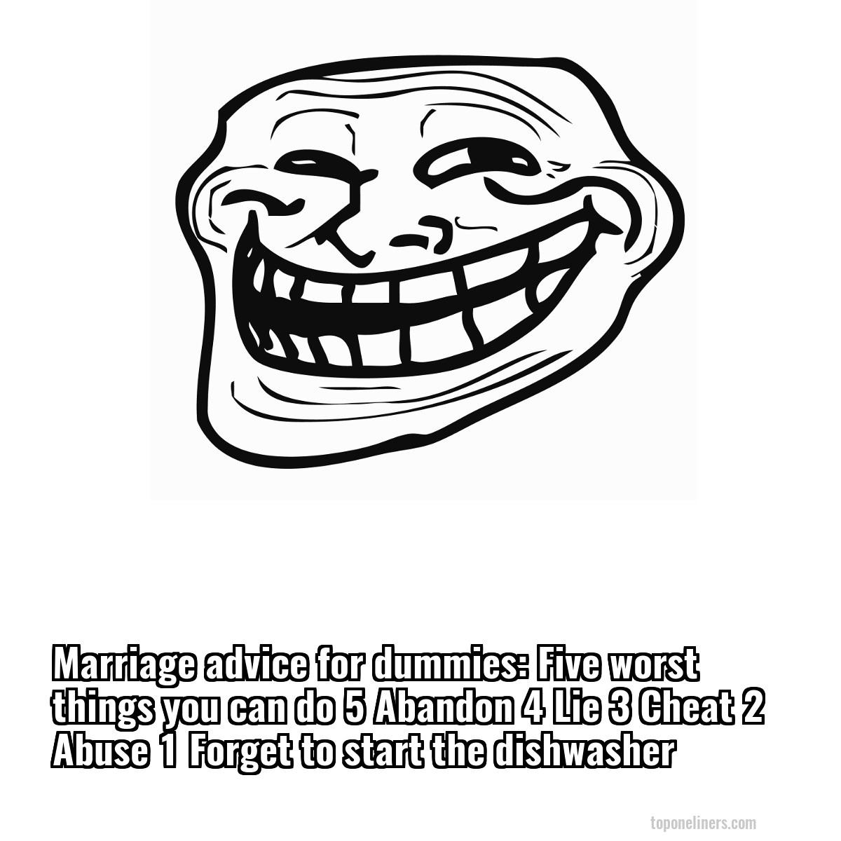 Marriage advice for dummies: Five worst things you can do 5 Abandon 4 Lie 3 Cheat 2 Abuse 1 Forget to start the dishwasher
