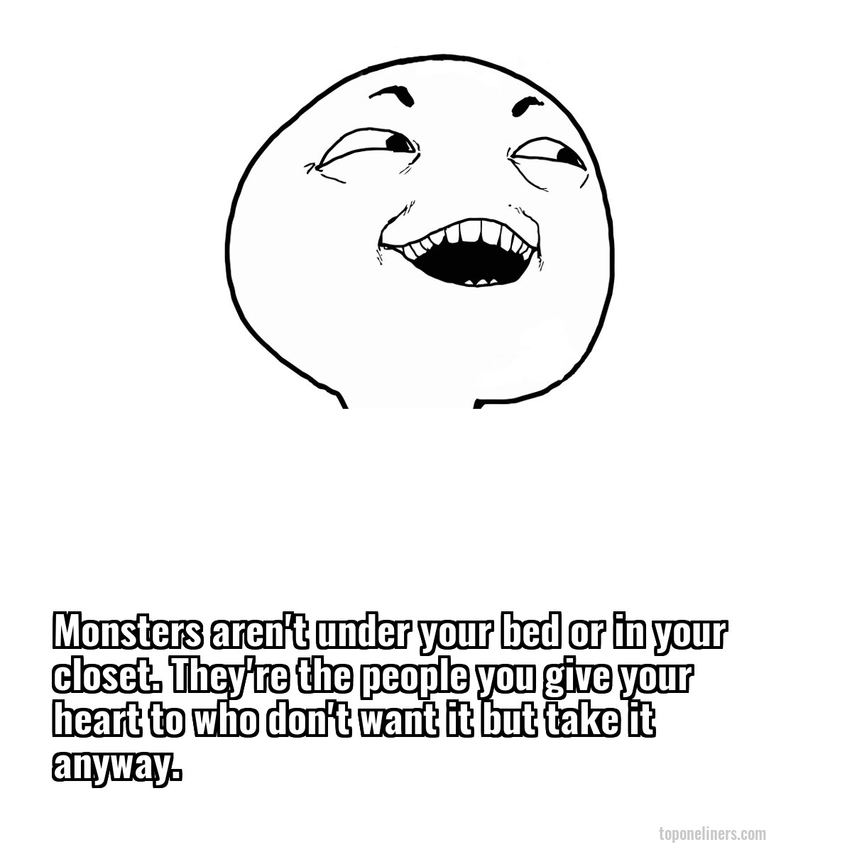 Monsters aren't under your bed or in your closet. They're the people you give your heart to who don't want it but take it anyway.