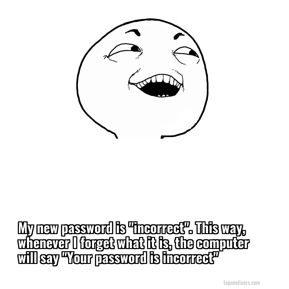 My new password is "incorrect". This way, whenever I forget what it is, the computer will say "Your password is incorrect"