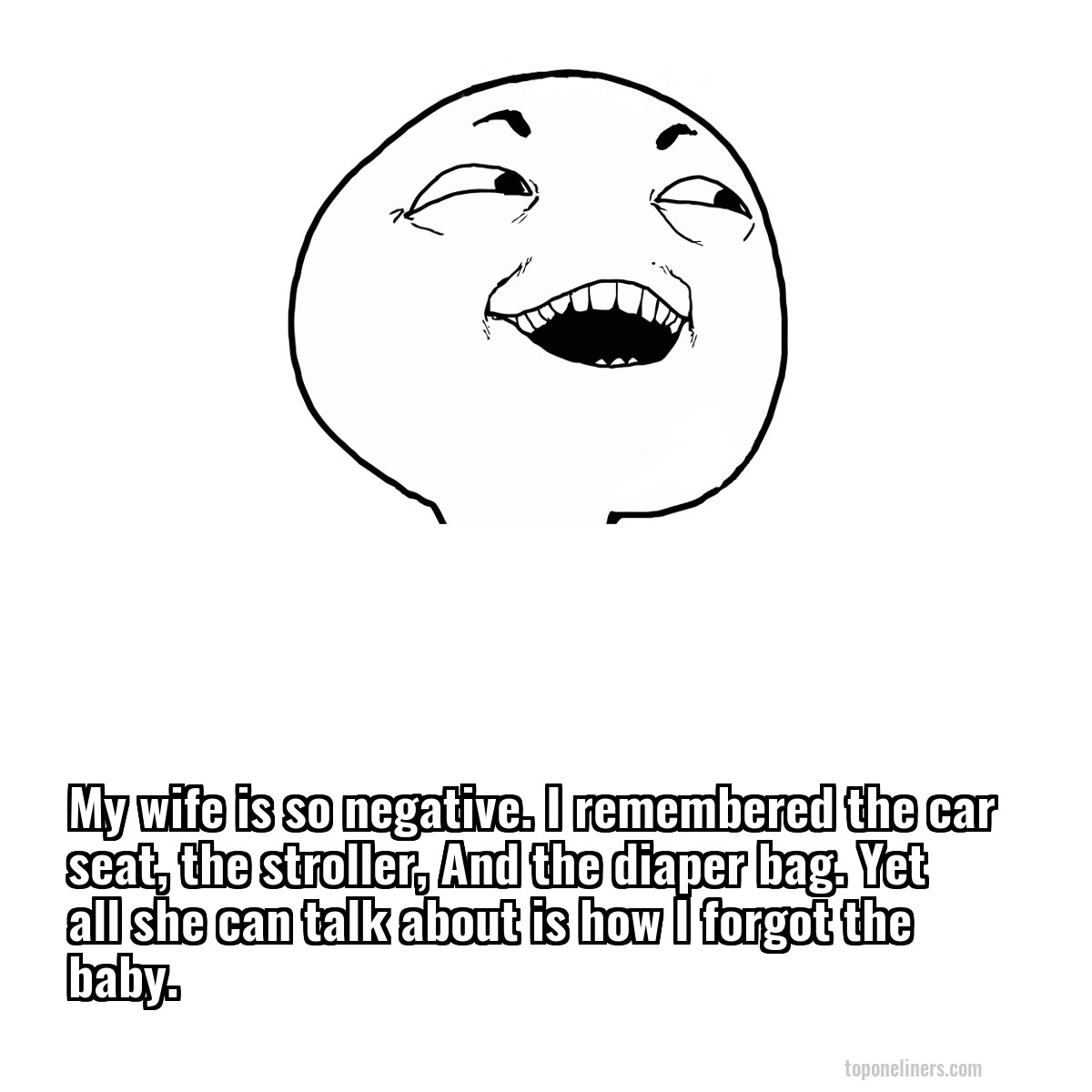 My wife is so negative. I remembered the car seat, the stroller, And the diaper bag. Yet all she can talk about is how I forgot the baby.
