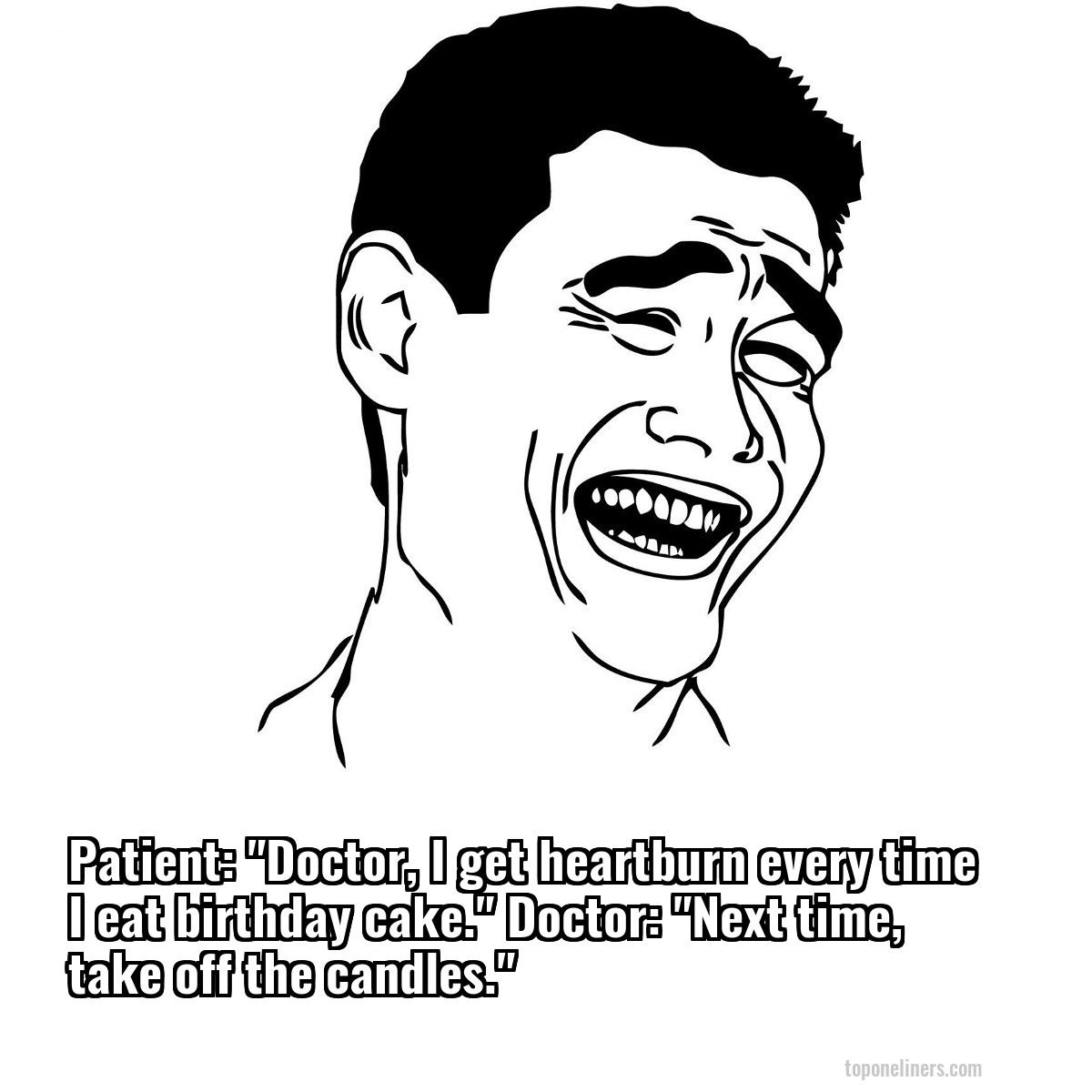 Patient: "Doctor, I get heartburn every time I eat birthday cake." Doctor: "Next time, take off the candles."
