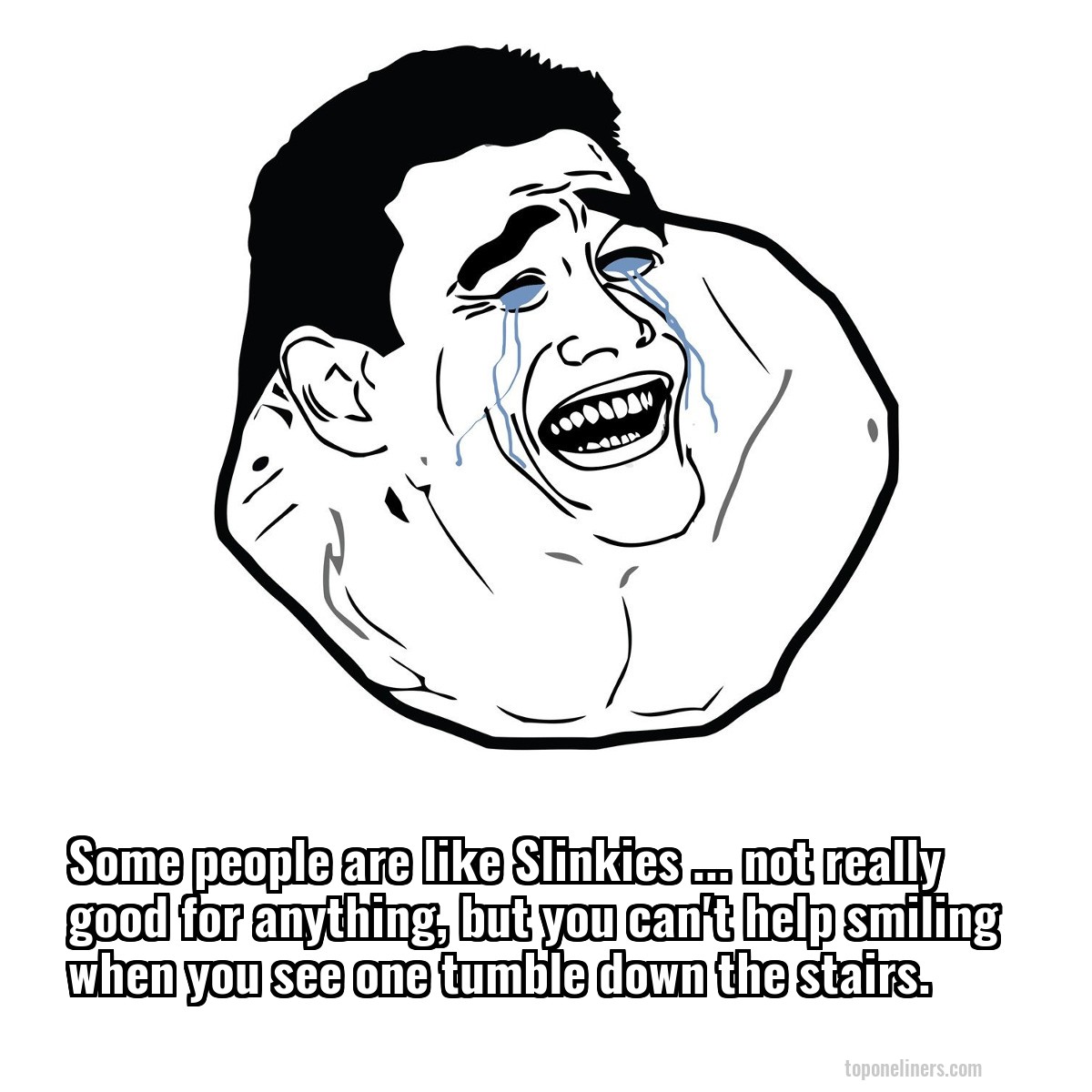 Some people are like Slinkies ... not really good for anything, but you can't help smiling when you see one tumble down the stairs.
