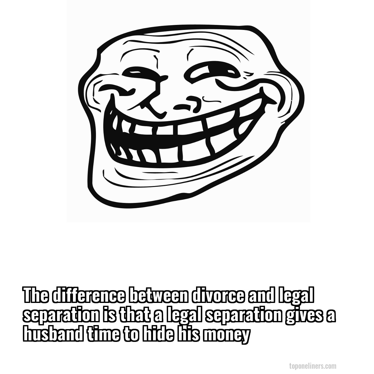 The difference between divorce and legal separation is that a legal separation gives a husband time to hide his money
