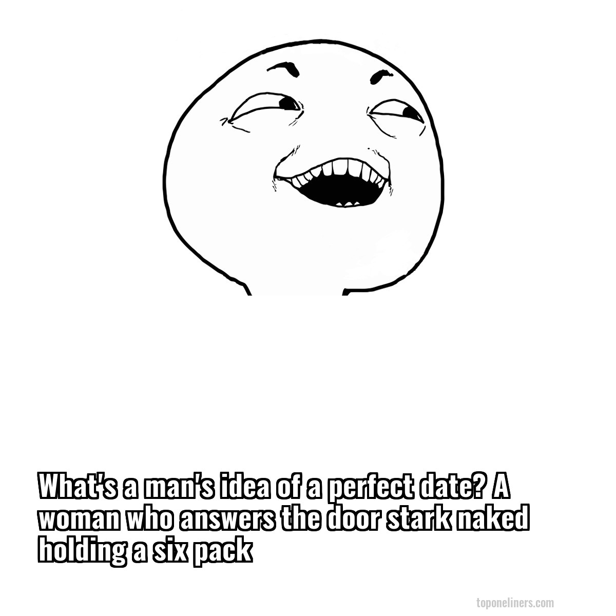 What's a man's idea of a perfect date? A woman who answers the door stark naked holding a six pack
