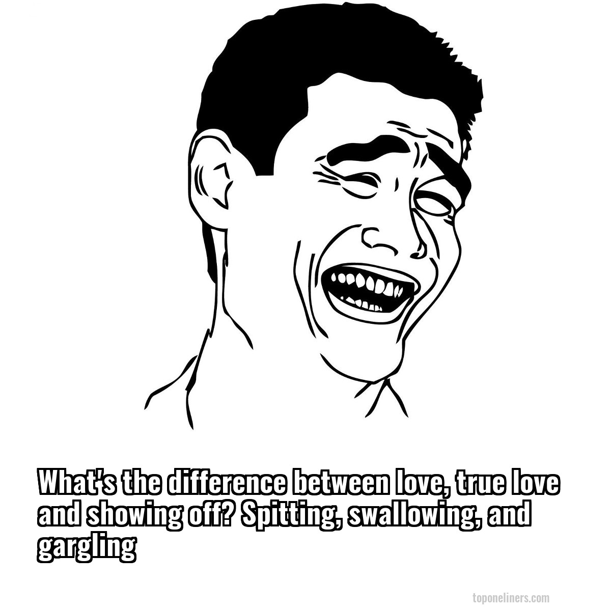 What's the difference between love, true love and showing off? Spitting, swallowing, and gargling
