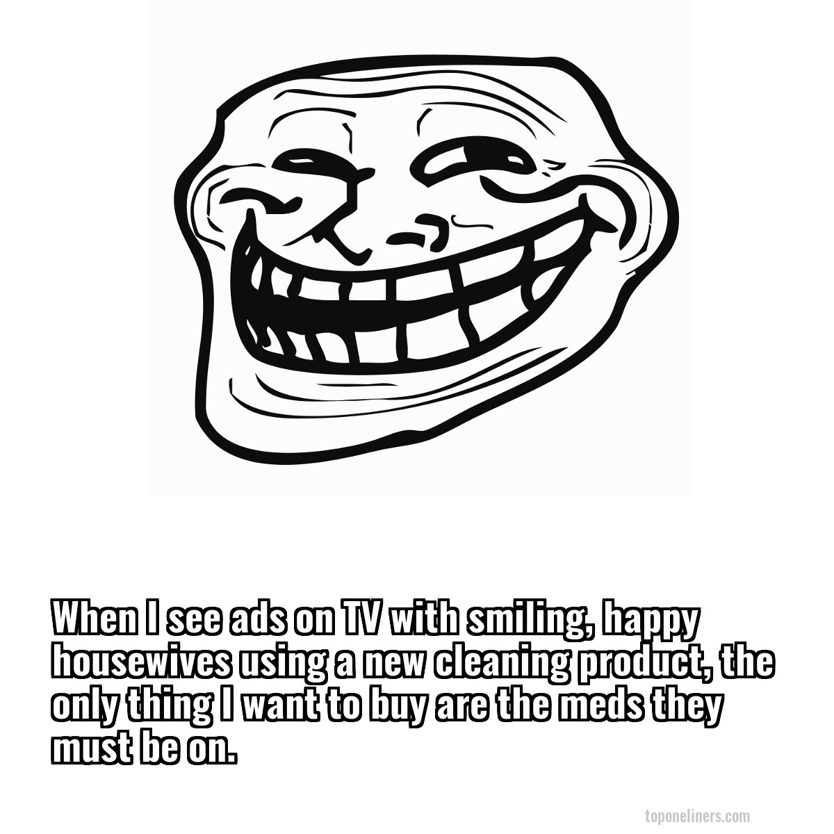When I see ads on TV with smiling, happy housewives using a new cleaning product, the only thing I want to buy are the meds they must be on.