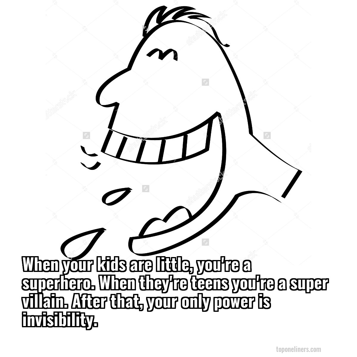 When your kids are little, you're a superhero. When they're teens you're a super villain. After that, your only power is invisibility.
