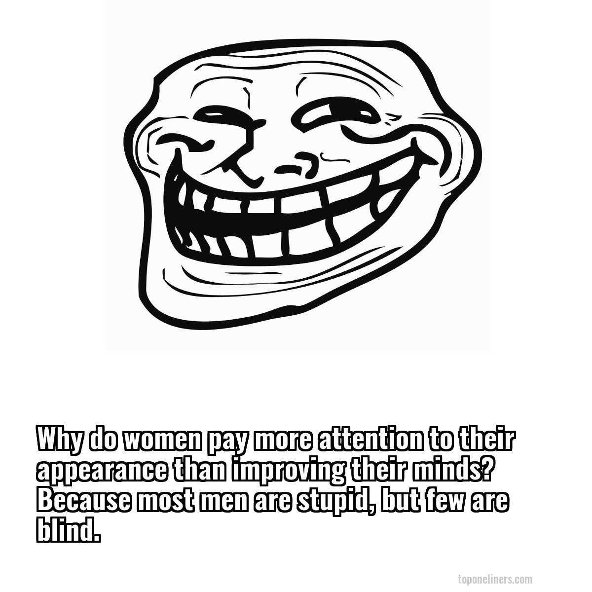 Why do women pay more attention to their appearance than improving their minds? Because most men are stupid, but few are blind.